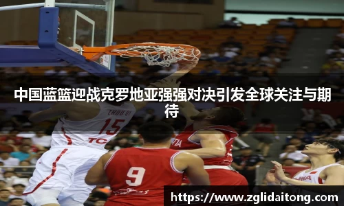 中国蓝篮迎战克罗地亚强强对决引发全球关注与期待