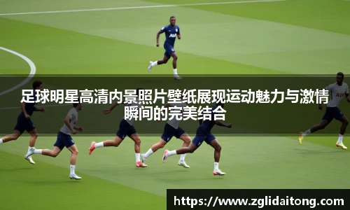 足球明星高清内景照片壁纸展现运动魅力与激情瞬间的完美结合